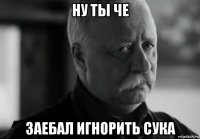 ну ты че заебал игнорить сука