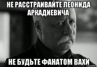 не расстраивайте леонида аркадиевича не будьте фанатом вахи