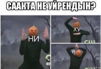 саакта не уйрендын? 