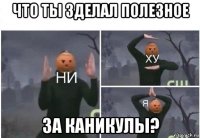 что ты зделал полезное за каникулы?