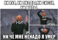 ни хуя, ни пизды,ни сисек, ни жопы, ни че мне ненадо я умер