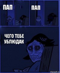 пап пап  чего тебе ублюдак 