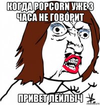 когда popcorn уже 3 часа не говорит привет лейлыч