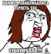 как же я закалибалась терпеть эту зубную боль!!!!