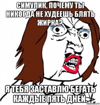 симулик, почему ты никогда не худеешь блять жирка? я тебя заставлю бегать каждые пять дней.