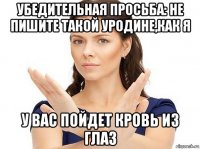 убедительная просьба: не пишите такой уродине,как я у вас пойдет кровь из глаз