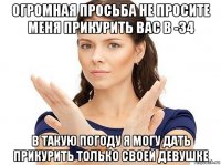 огромная просьба не просите меня прикурить вас в -34 в такую погоду я могу дать прикурить только своей девушке