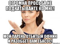 огромна просьба не подкатывайте ко мне! мой парень отбитый офник и разобьёт вам ебасос!