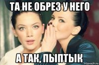 та не обрез у него а так, пыптык