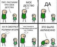 ПАП, РАССКАЖИ ПРО СВОЕ ДЕТСТВО МОЕ ДЕТСТВО ДА НУ Я СМОТРЕЛ РОЛИКИ ИГОРЯ УЧАСТВОВАЛ В РОЗЫГРЫШАХ,ДОНАТИЛ НА СТРИМАХ ЭТО БЫЛО АХРИНЕННО