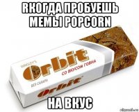 rкогда пробуешь мемы popcorn на вкус