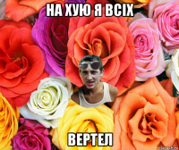 на хую я всіх вертел