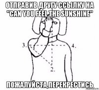 отправив другу ссылку на "can you feel the sunshine" пожалуйста,перекрестись