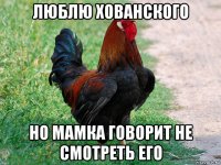 люблю хованского но мамка говорит не смотреть его