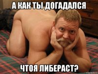 а как ты догадался чтоя либераст?