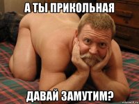 а ты прикольная давай замутим?