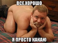 все хорошо я просто какаю