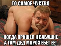 то самое чуство когда пришел к бабушке а там дед мороз ебет ее!