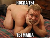 когда ты ты маша