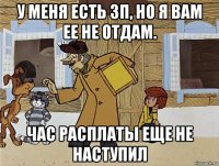 у меня есть зп, но я вам ее не отдам. час расплаты еще не наступил