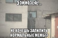 эй йозеф! не хочешь запилить нормальные мемы?