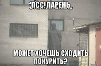 псс, парень может хочешь сходить покурить?