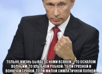  только жизнь бывает с нами всякой, -- то оскалом волчьим, то улыбкой робкой; то ли грязной и вонючей сракой, то ли милой симпатичной попкой.