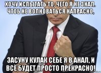 хочу испытать то, чего я не знал. чтоб не волноваться напрасно, засуну кулак себе я в анал, и всё будет просто прекрасно!