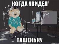 когда увидел ташеньку