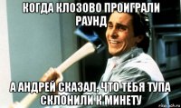 когда клозово проиграли раунд а андрей сказал, что тебя тупа склонили к минету