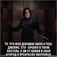  то, что моя девушка ушла к тебе, джеймс, это - бревно в твою постель. а уж от камня в свой огород я прекрасно увернулся.