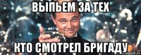 выпьем за тех кто смотрел бригаду