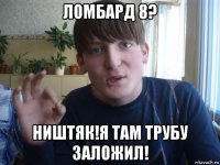 ломбард 8? ништяк!я там трубу заложил!