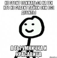 не стоит обижаться на тех кто не ставит лайки они все дебилы а ты умничка и красавица