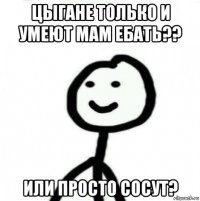 цыгане только и умеют мам ебать?? или просто сосут?