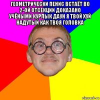 геометрически пенис встаёт во 2-ой отсекции доказано учёными.курлык даун я твой хуй надутый как твоя головка 