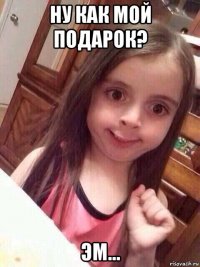 ну как мой подарок? эм...