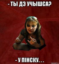 - ты дэ учышса? - у пінску. . .