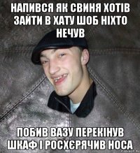 напився як свиня хотів зайти в хату шоб ніхто нечув побив вазу перекінув шкаф і росхєрячив носа