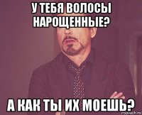 у тебя волосы нарощенные? а как ты их моешь?