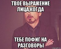 твое выражение лица,когда тебе пофиг на разговоры