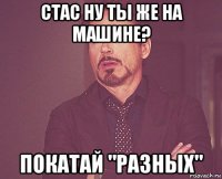 стас ну ты же на машине? покатай "разных"