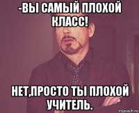 -вы самый плохой класс! нет,просто ты плохой учитель.