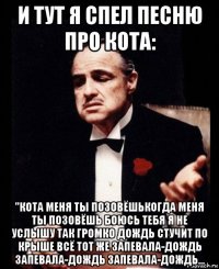 и тут я спел песню про кота: "кота меня ты позовёшькогда меня ты позовёшь боюсь тебя я не услышу так громко дождь стучит по крыше всё тот же запевала-дождь запевала-дождь запевала-дождь...