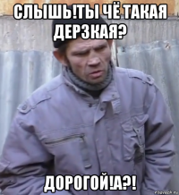 слышь!ты чё такая дерзкая? дорогой!а?!