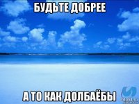 будьте добрее а то как долбаёбы