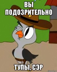 вы подозрительно тупы, сэр