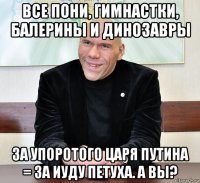 все пони, гимнастки, балерины и динозавры за упоротого царя путина = за иуду петуха. а вы?