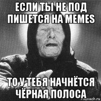 если ты не под пишется на memes то у тебя начнётся чёрная полоса