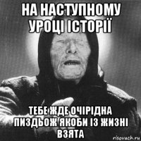 на наступному уроці історії тебе жде очірідна пиздьож якоби із жизні взята